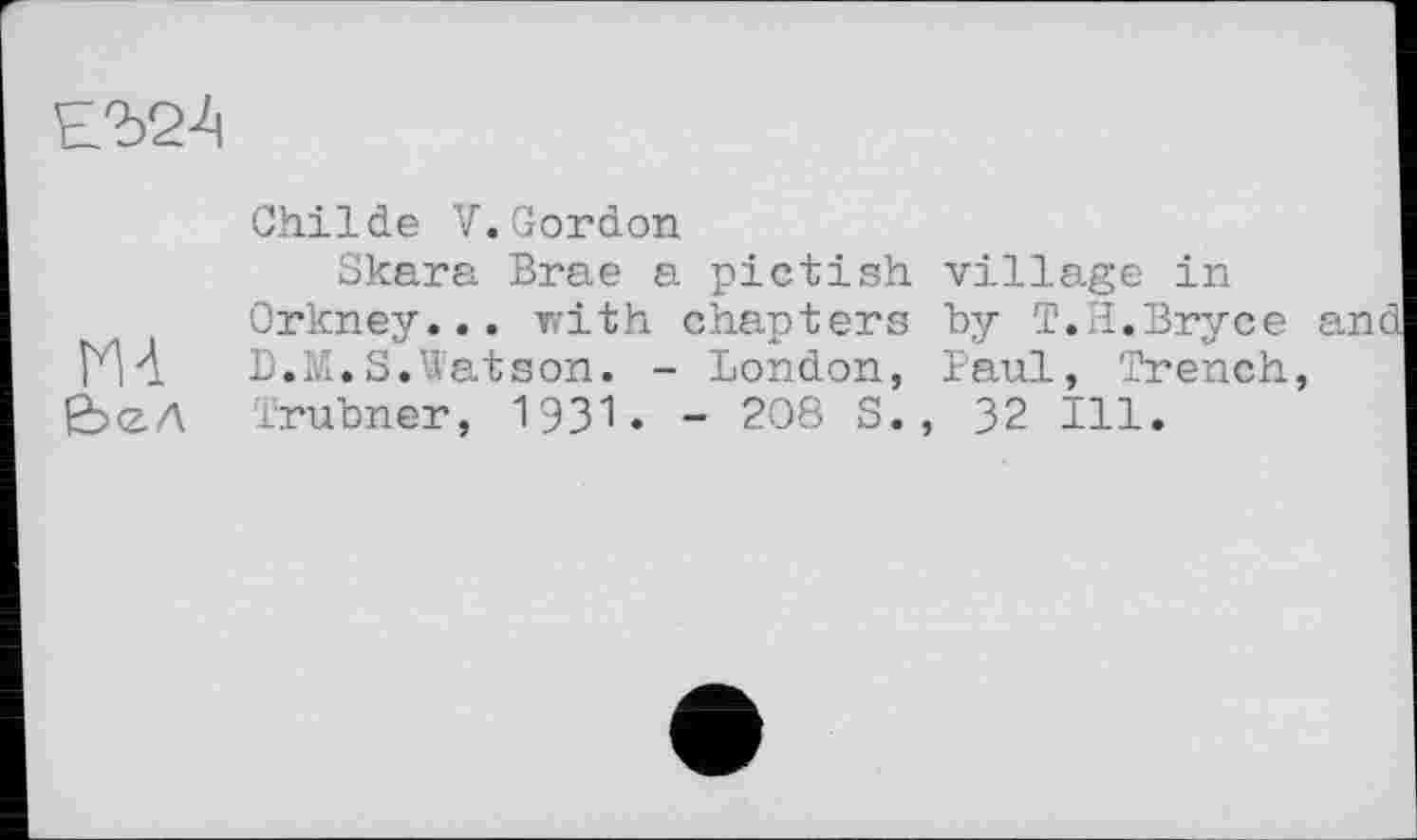 ﻿
Childe V.Gordon
Skara Brae a pictish village in Orkney... with chapters by T.H.Bryce and ИА	D.M.S.Watson. - London, Paul, Trench,
£><ZA Irubner, 1931. - 208 S., 32 Ill.